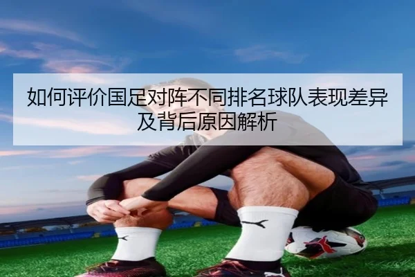 如何评价国足对阵不同排名球队表现差异及背后原因解析 | BAJIE SPORTS