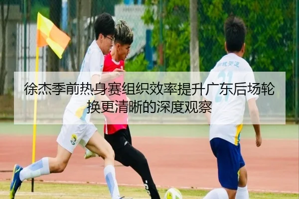 徐杰季前热身赛组织效率提升广东后场轮换更清晰的深度观察 | BAJIE SPORTS